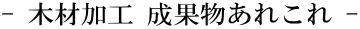 - 木材加工 成果物あれこれ -